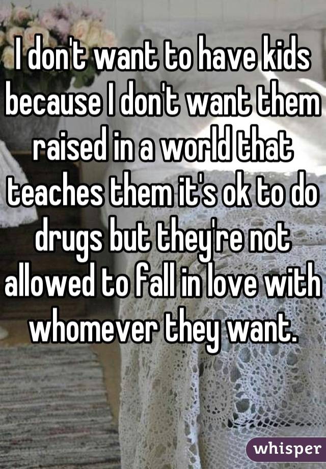 I don't want to have kids because I don't want them raised in a world that teaches them it's ok to do drugs but they're not allowed to fall in love with whomever they want.