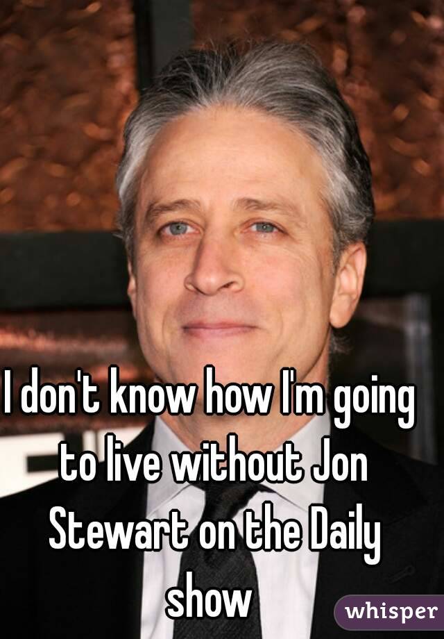 I don't know how I'm going to live without Jon Stewart on the Daily show 
