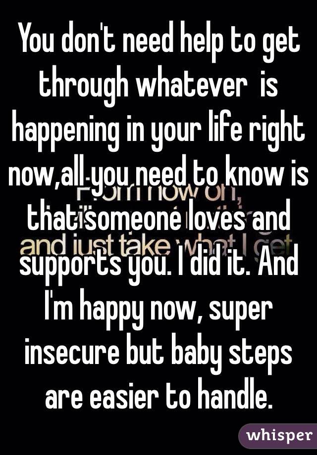 You don't need help to get through whatever  is happening in your life right now,all you need to know is that someone loves and supports you. I did it. And I'm happy now, super insecure but baby steps are easier to handle.