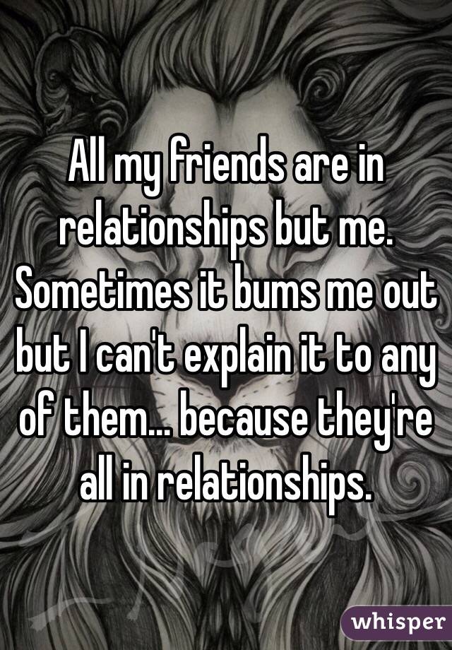 All my friends are in relationships but me. Sometimes it bums me out but I can't explain it to any of them... because they're all in relationships. 