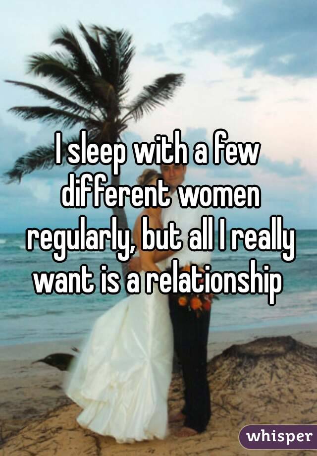 I sleep with a few different women regularly, but all I really want is a relationship 