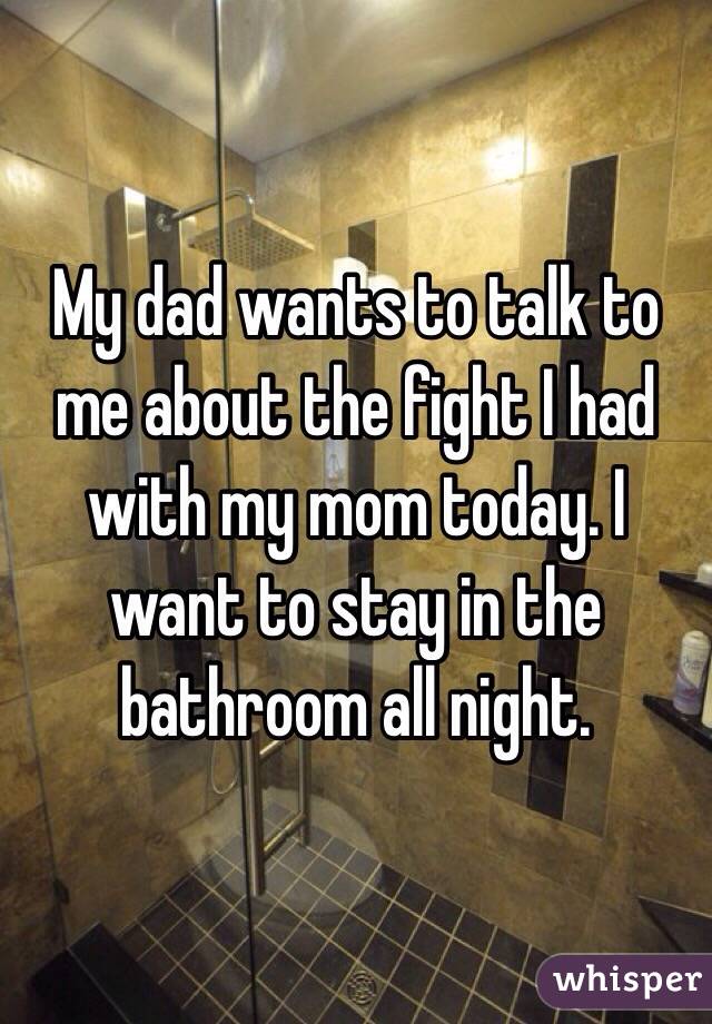 My dad wants to talk to me about the fight I had with my mom today. I want to stay in the bathroom all night. 
