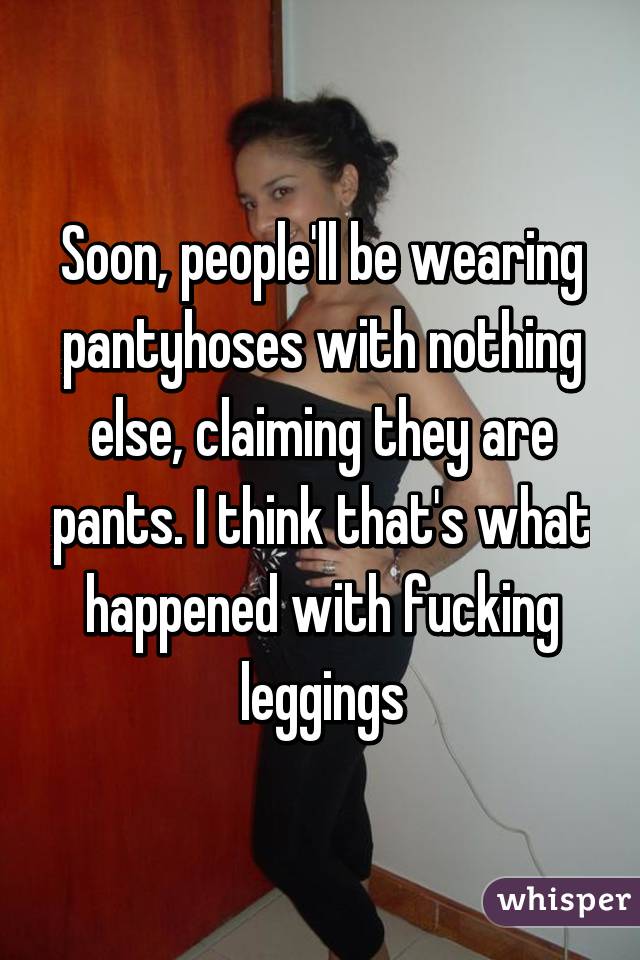 Soon, people'll be wearing pantyhoses with nothing else, claiming they are pants. I think that's what happened with fucking leggings