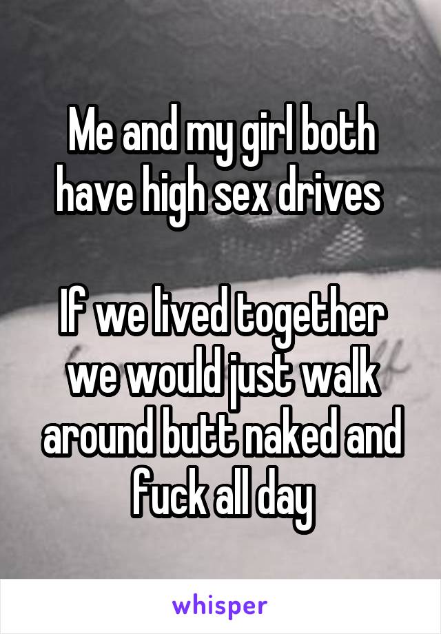 Me and my girl both have high sex drives 

If we lived together we would just walk around butt naked and fuck all day