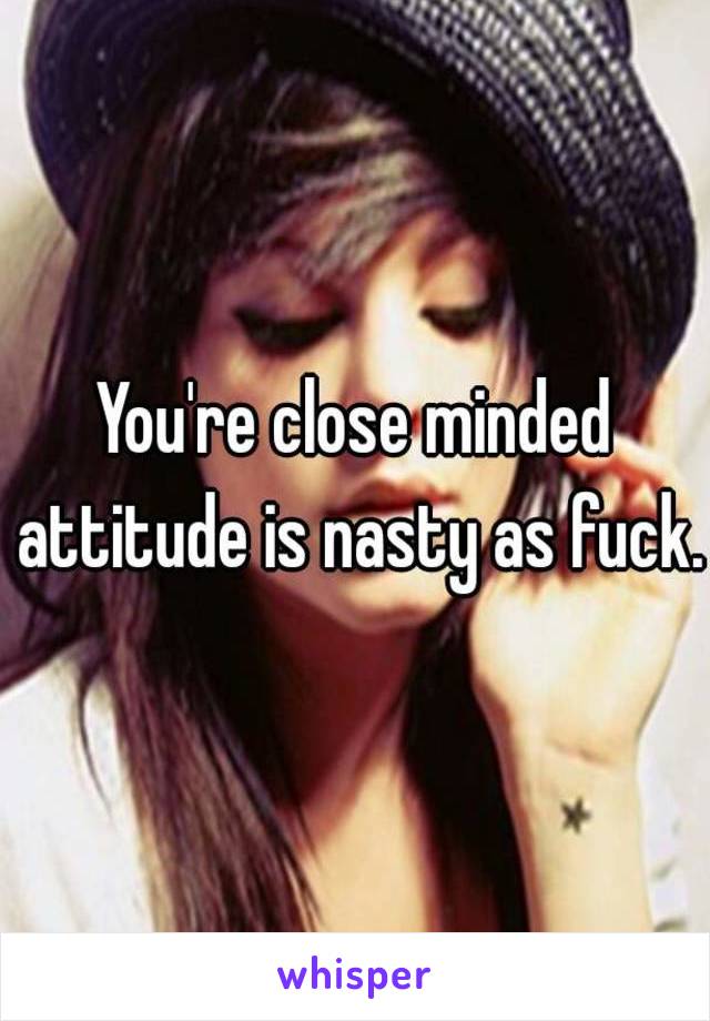 You're close minded attitude is nasty as fuck.