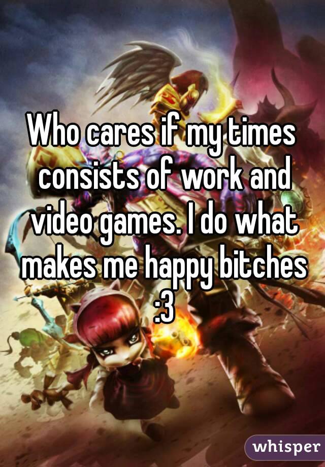 Who cares if my times consists of work and video games. I do what makes me happy bitches :3
