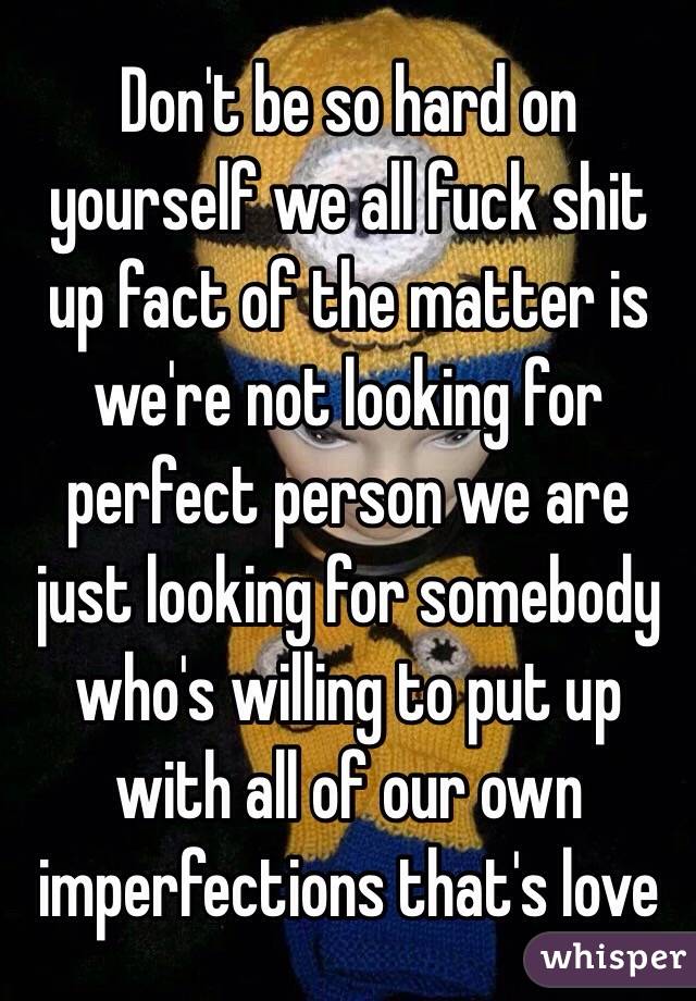 Don't be so hard on yourself we all fuck shit up fact of the matter is we're not looking for perfect person we are just looking for somebody who's willing to put up with all of our own imperfections that's love