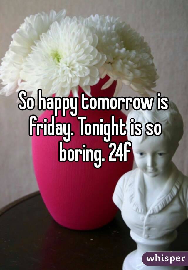 So happy tomorrow is friday. Tonight is so boring. 24f