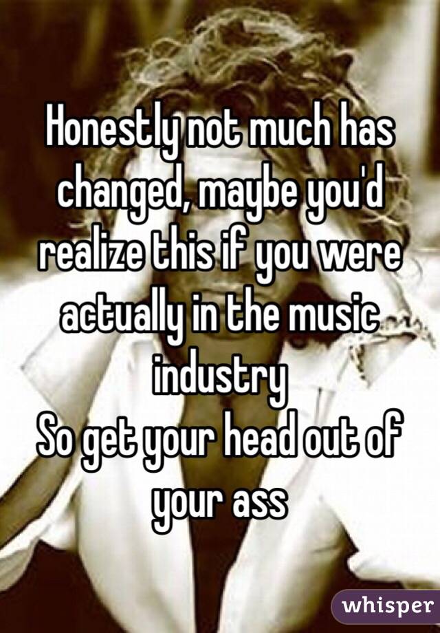 Honestly not much has changed, maybe you'd realize this if you were actually in the music industry 
So get your head out of your ass