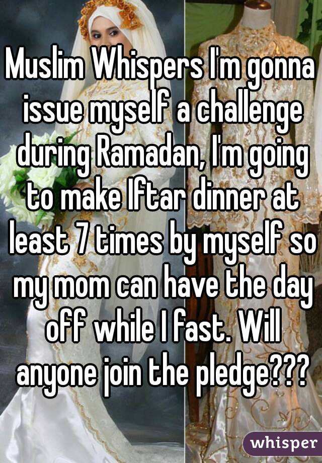 Muslim Whispers I'm gonna issue myself a challenge during Ramadan, I'm going to make Iftar dinner at least 7 times by myself so my mom can have the day off while I fast. Will anyone join the pledge???