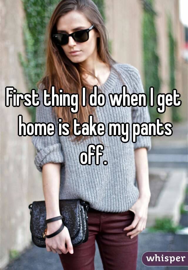 First thing I do when I get home is take my pants off. 