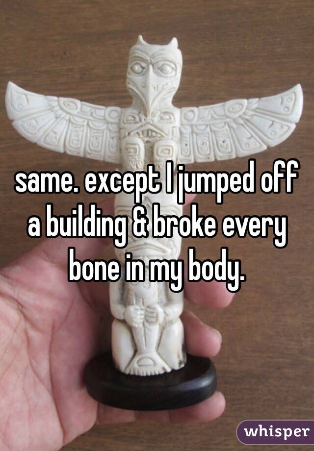 same. except I jumped off a building & broke every bone in my body. 