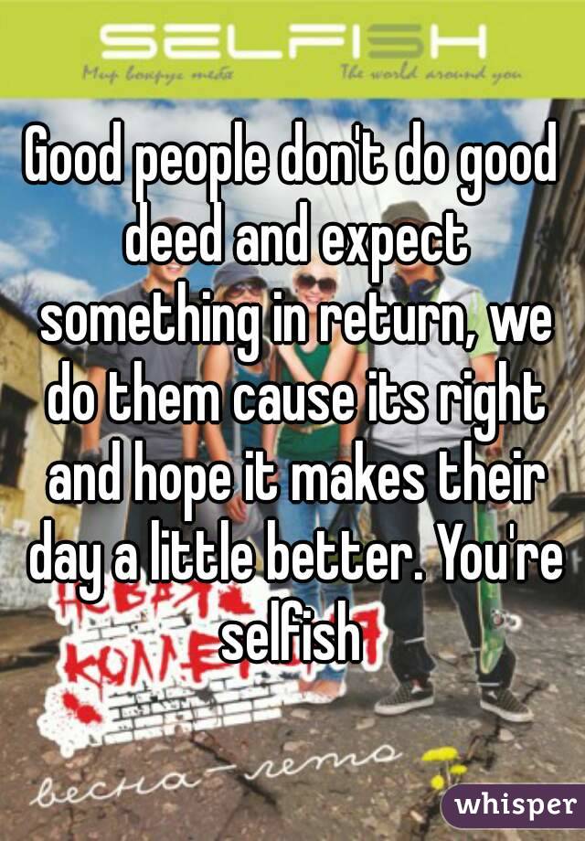 Good people don't do good deed and expect something in return, we do them cause its right and hope it makes their day a little better. You're selfish 