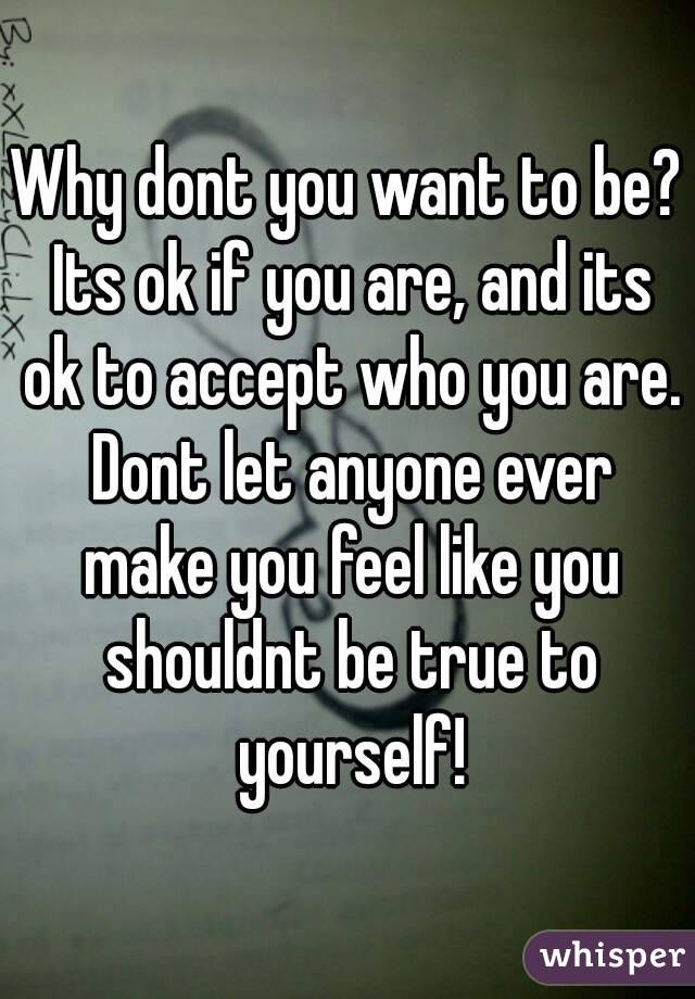 Why dont you want to be? Its ok if you are, and its ok to accept who you are. Dont let anyone ever make you feel like you shouldnt be true to yourself!