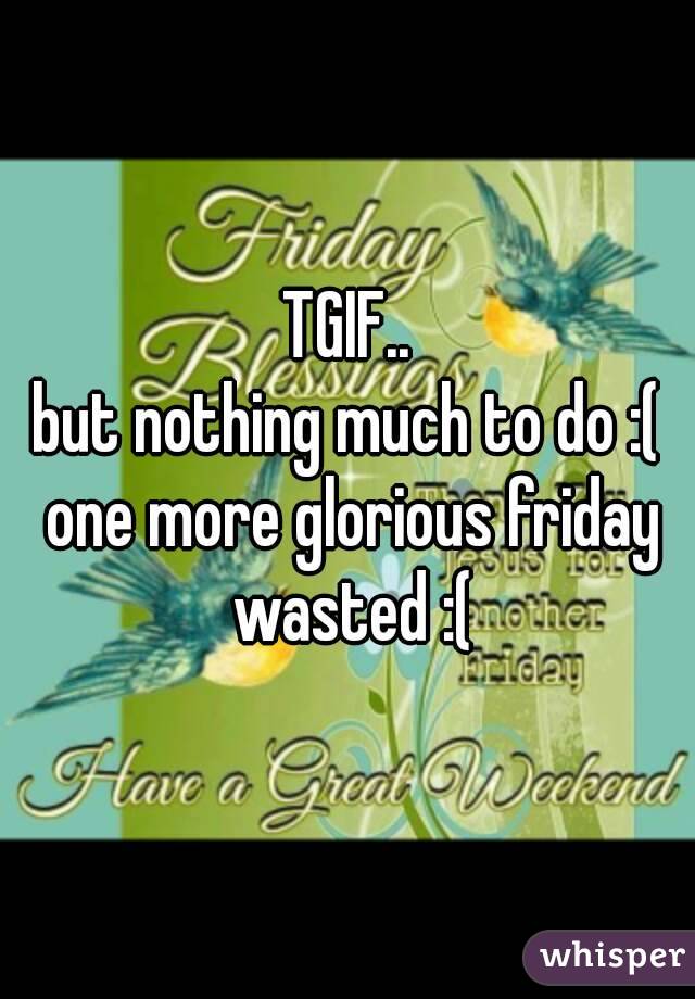 TGIF..
but nothing much to do :( one more glorious friday wasted :(