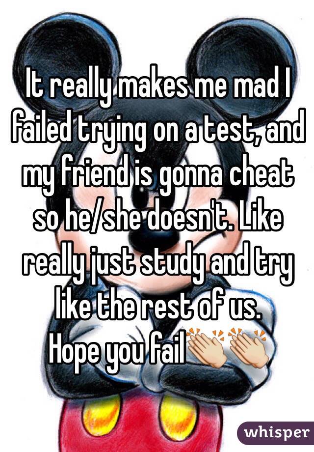 It really makes me mad I failed trying on a test, and my friend is gonna cheat so he/she doesn't. Like really just study and try like the rest of us. 
Hope you fail👏👏