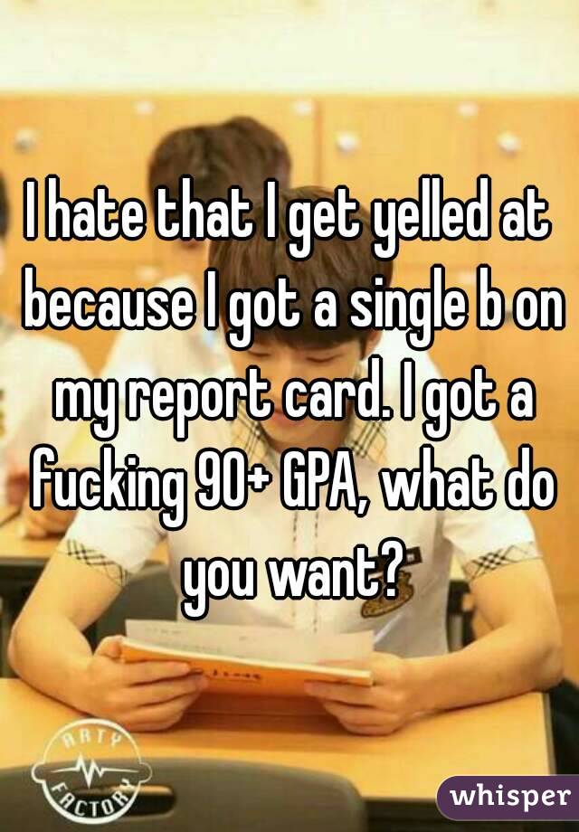 I hate that I get yelled at because I got a single b on my report card. I got a fucking 90+ GPA, what do you want?