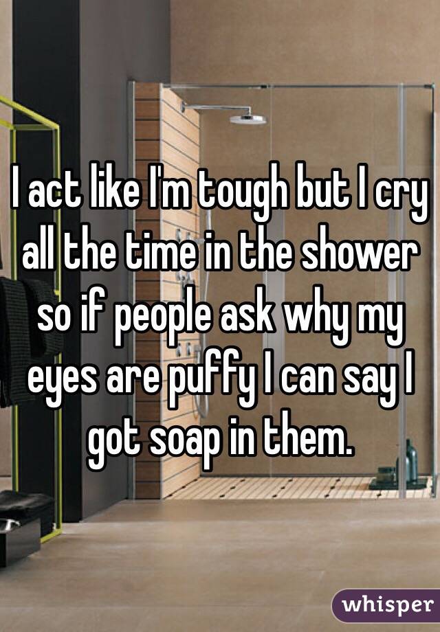 I act like I'm tough but I cry all the time in the shower so if people ask why my eyes are puffy I can say I got soap in them.