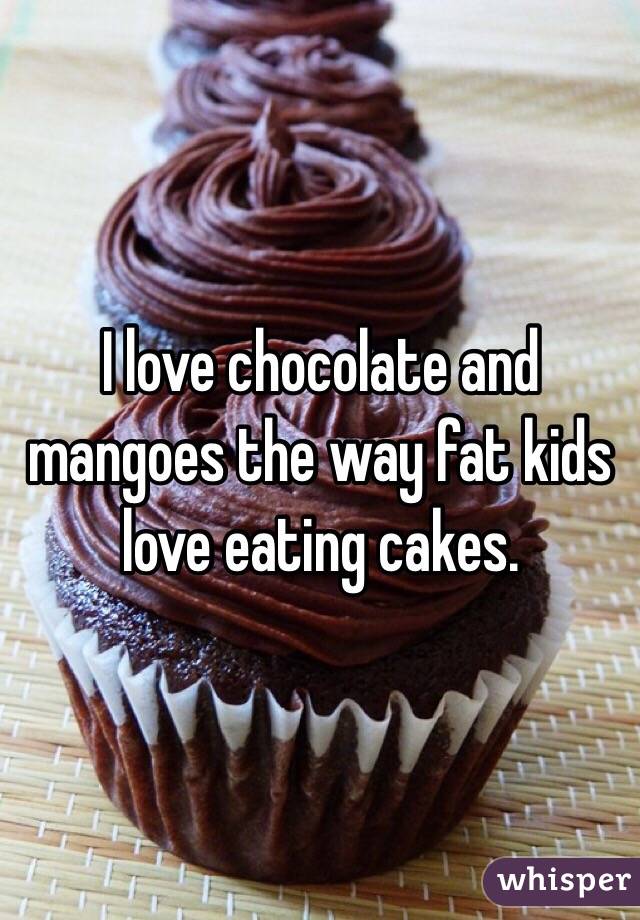 I love chocolate and mangoes the way fat kids love eating cakes.