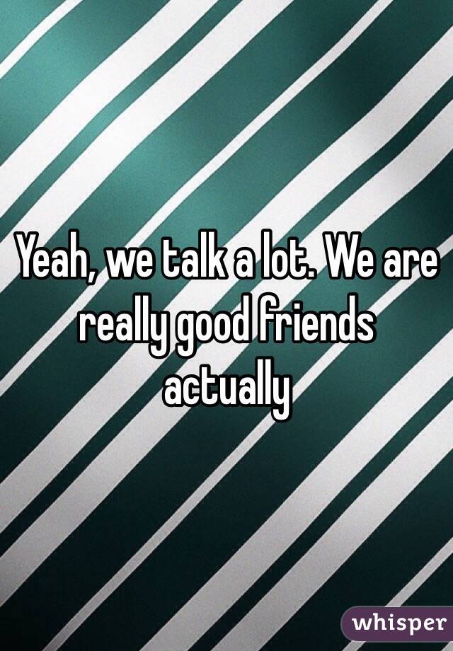 Yeah, we talk a lot. We are really good friends actually