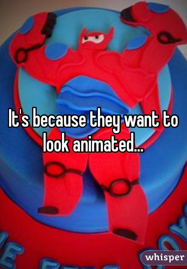 It's because they want to look animated...