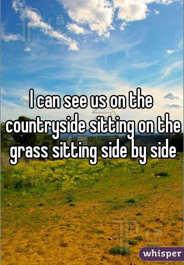 I can see us on the countryside sitting on the grass sitting side by side