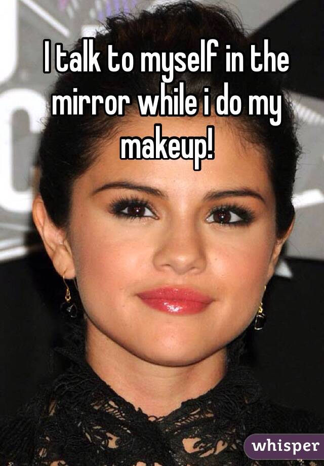 I talk to myself in the mirror while i do my makeup! 