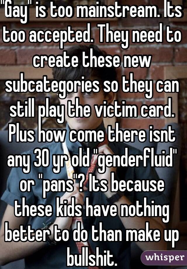 "Gay" is too mainstream. Its too accepted. They need to create these new subcategories so they can still play the victim card. Plus how come there isnt any 30 yr old "genderfluid" or "pans"? Its because these kids have nothing better to do than make up bullshit.