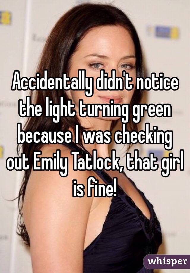 Accidentally didn't notice the light turning green because I was checking out Emily Tatlock, that girl is fine!