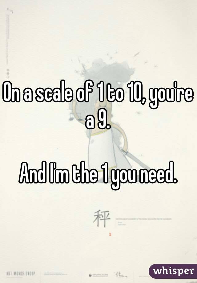 On a scale of 1 to 10, you're a 9. 

And I'm the 1 you need.