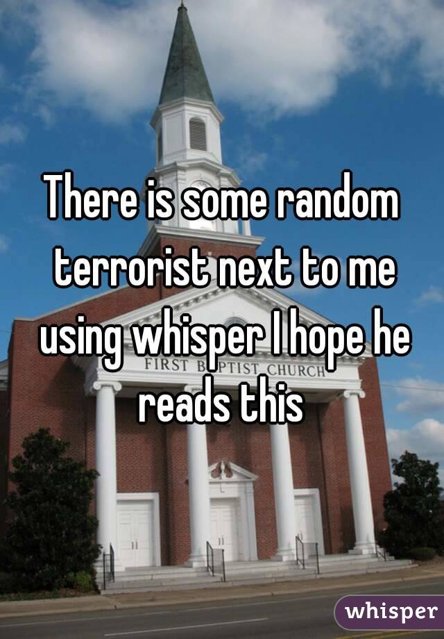 There is some random terrorist next to me using whisper I hope he reads this 