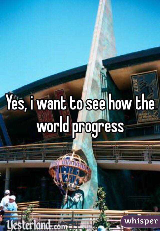 Yes, i want to see how the world progress