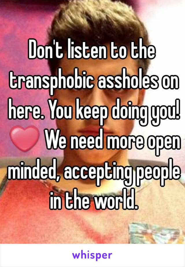 Don't listen to the transphobic assholes on here. You keep doing you! ❤ We need more open minded, accepting people in the world.