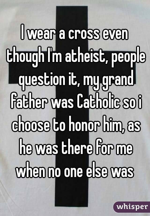 I wear a cross even though I'm atheist, people question it, my grand father was Catholic so i choose to honor him, as he was there for me when no one else was 