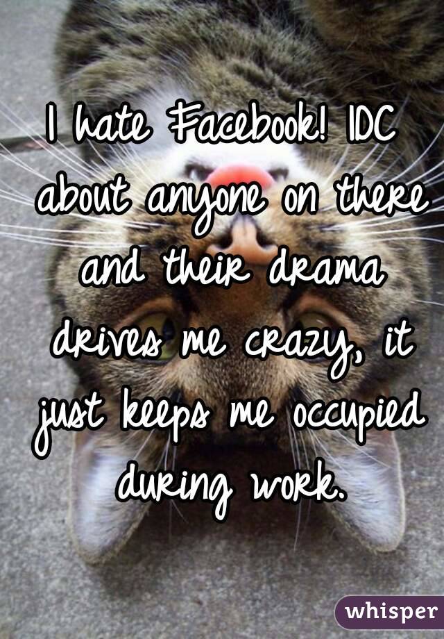 I hate Facebook! IDC about anyone on there and their drama drives me crazy, it just keeps me occupied during work.