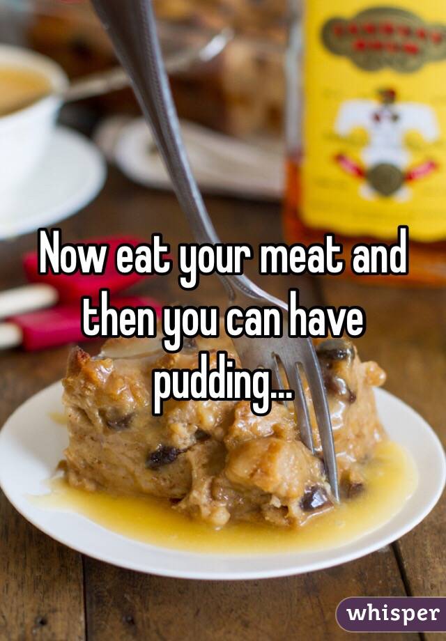 Now eat your meat and then you can have pudding...