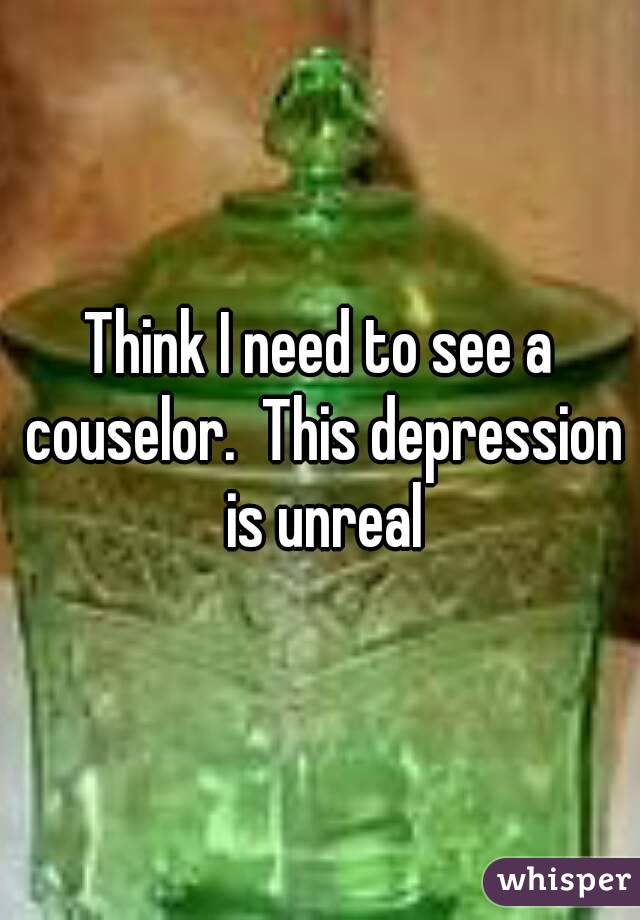 Think I need to see a couselor.  This depression is unreal