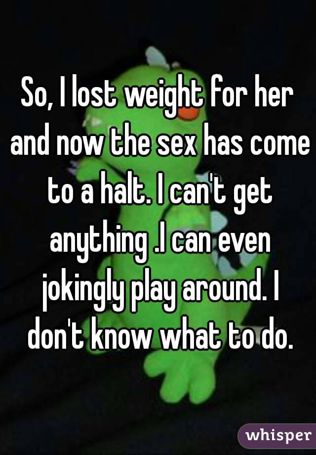 So, I lost weight for her and now the sex has come to a halt. I can't get anything .I can even jokingly play around. I don't know what to do.