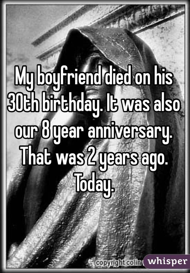 My boyfriend died on his 30th birthday. It was also our 8 year anniversary. That was 2 years ago. Today. 
