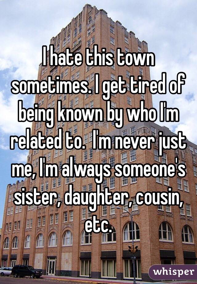I hate this town sometimes. I get tired of being known by who I'm related to.  I'm never just me, I'm always someone's sister, daughter, cousin, etc.
