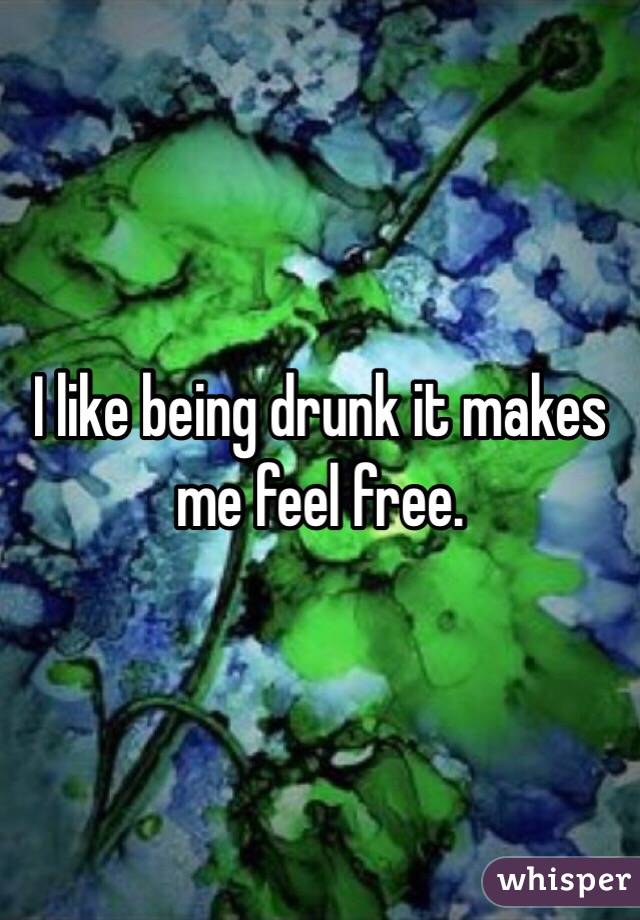 I like being drunk it makes me feel free.