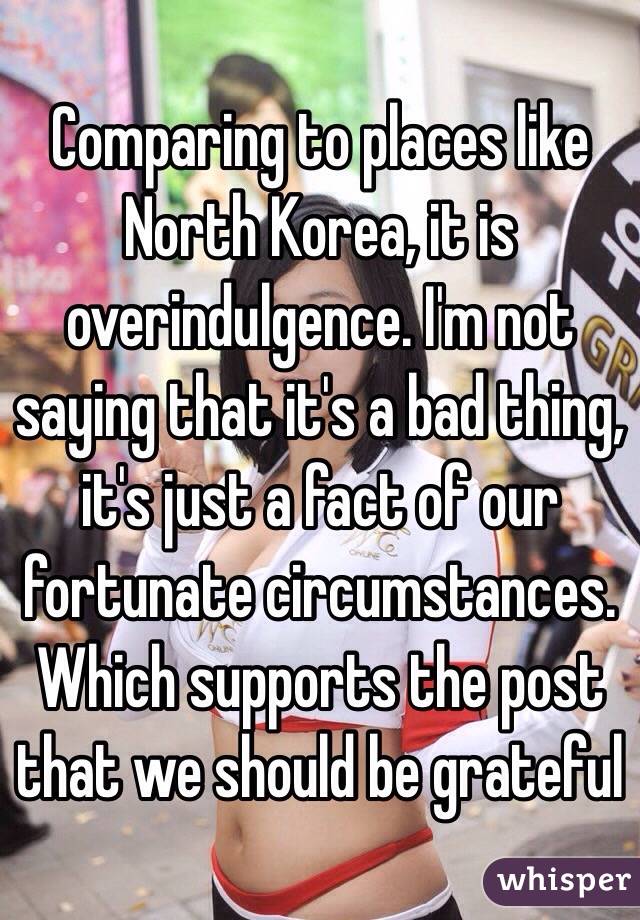 Comparing to places like North Korea, it is overindulgence. I'm not saying that it's a bad thing, it's just a fact of our fortunate circumstances. Which supports the post that we should be grateful 