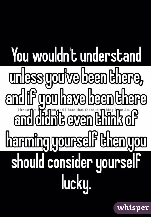 You wouldn't understand unless you've been there, and if you have been there and didn't even think of harming yourself then you should consider yourself lucky.