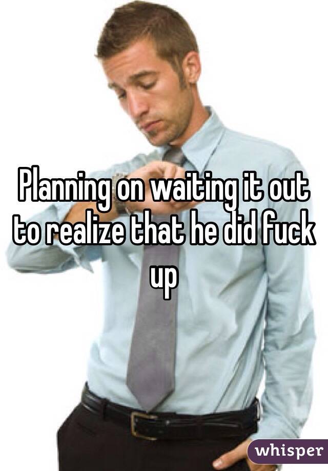 Planning on waiting it out to realize that he did fuck up 