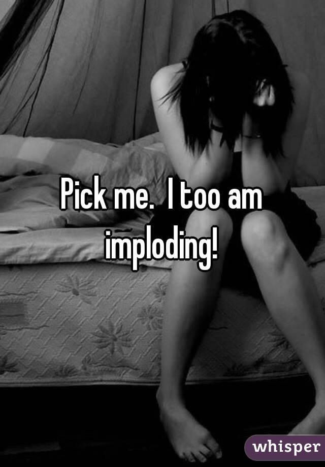 Pick me.  I too am imploding! 