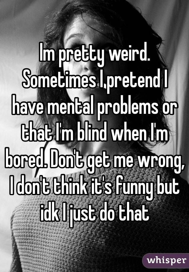 Im pretty weird. Sometimes I pretend I have mental problems or that I'm blind when I'm bored. Don't get me wrong, I don't think it's funny but idk I just do that