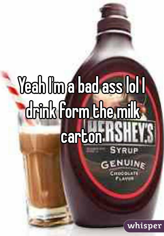 Yeah I'm a bad ass lol I drink form the milk carton 