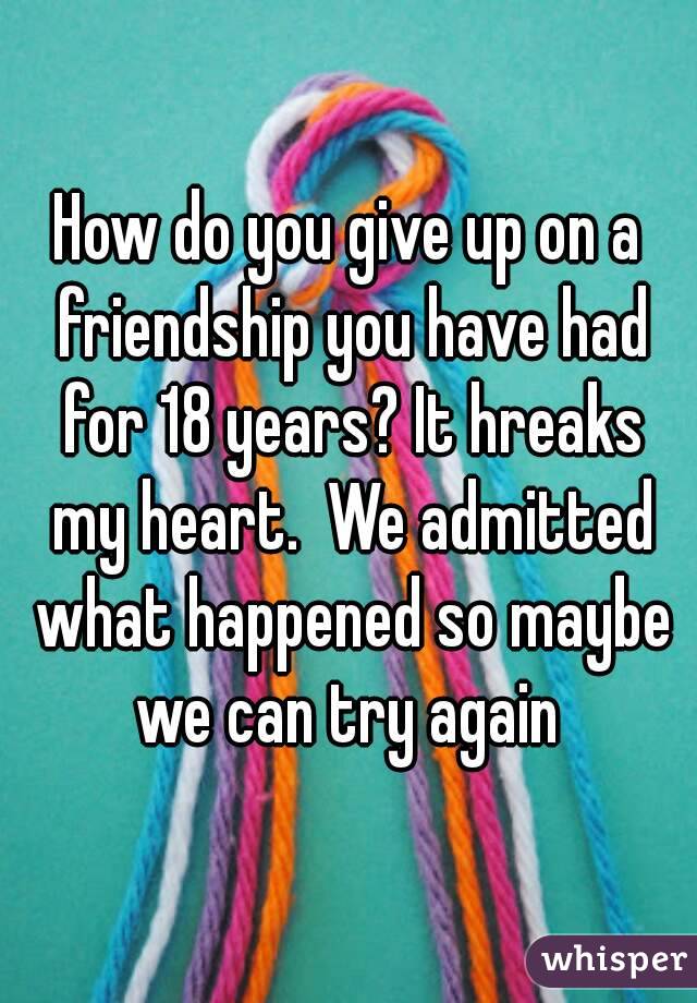 How do you give up on a friendship you have had for 18 years? It hreaks my heart.  We admitted what happened so maybe we can try again 