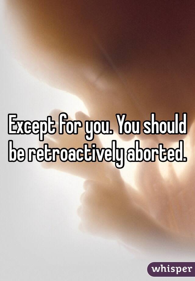 Except for you. You should be retroactively aborted.