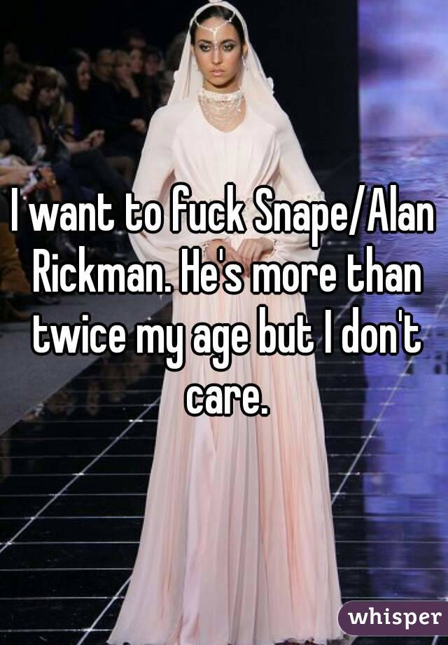 I want to fuck Snape/Alan Rickman. He's more than twice my age but I don't care.